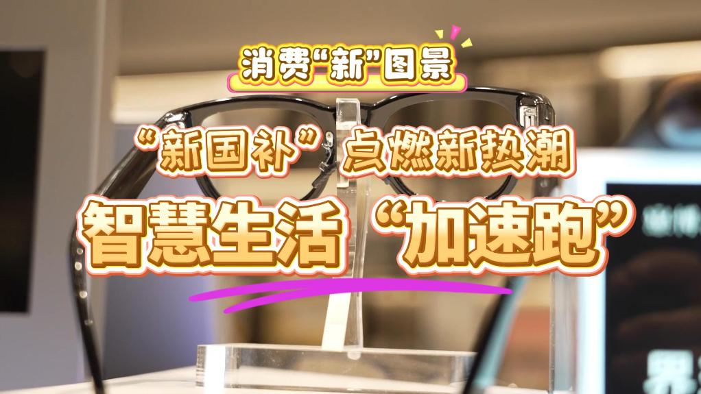 消费“新”图景｜“新国补”点燃新热潮 智慧生活“加速跑”